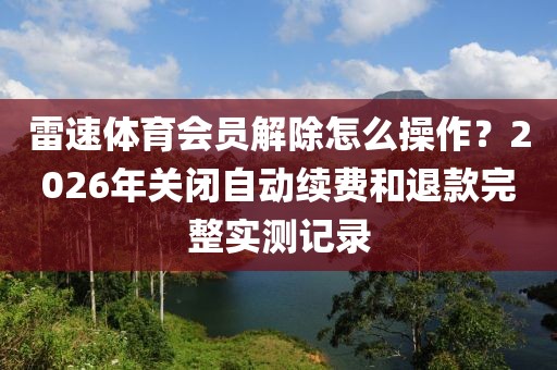 雷速体育会员解除怎么操作？2026年关闭自动续费和退款完整实测记录