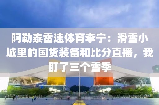 阿勒泰雷速体育李宁：滑雪小城里的国货装备和比分直播，我盯了三个雪季