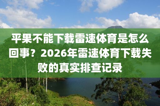 平果不能下载雷速体育是怎么回事？2026年雷速体育下载失败的真实排查记录